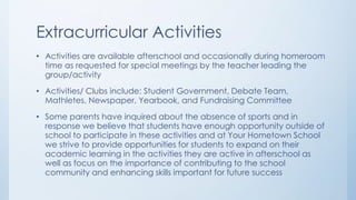 Extracurricular Activities
• Activities are available afterschool and occasionally during homeroom
time as requested for special meetings by the teacher leading the
group/activity
• Activities/ Clubs include: Student Government, Debate Team,
Mathletes, Newspaper, Yearbook, and Fundraising Committee
• Some parents have inquired about the absence of sports and in
response we believe that students have enough opportunity outside of
school to participate in these activities and at Your Hometown School
we strive to provide opportunities for students to expand on their
academic learning in the activities they are active in afterschool as
well as focus on the importance of contributing to the school
community and enhancing skills important for future success
 