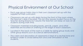 Physical Environment at Our School
• Each age group holds class in their own classroom set-up with the
supplies for their curriculum
• Classrooms are set-up with desks facing the front of the room where
the teacher’s desk is located. This not only assures student focus on the
teacher during lessons but assures the teacher can keep an eye on all
students during work time.
• Classroom materials including books, pencils, paper, and other
essentials are located on shelving at the edge of each classroom.
• Located in the back of the room is a table for doing group study and
other group lessons such as science demonstrations.
• The colors and decoration of classrooms is kept at a neutral tone and
limited in order to avoid distraction and over-stimulation of the
students.
 