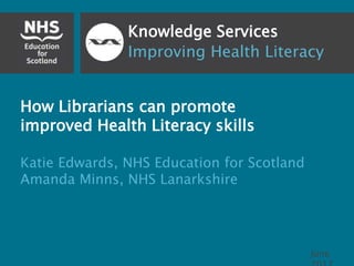 Knowledge Services
Improving Health Literacy
How Librarians can promote
improved Health Literacy skills
Katie Edwards, NHS Education for Scotland
Amanda Minns, NHS Lanarkshire
June
 