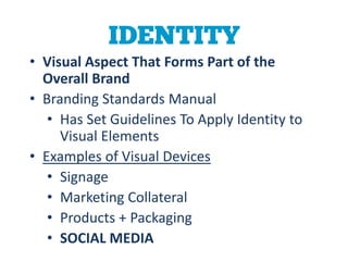 IDENTITY
• Visual Aspect That Forms Part of the
  Overall Brand
• Branding Standards Manual
   • Has Set Guidelines To Apply Identity to
     Visual Elements
• Examples of Visual Devices
   • Signage
   • Marketing Collateral
   • Products + Packaging
   • SOCIAL MEDIA
 