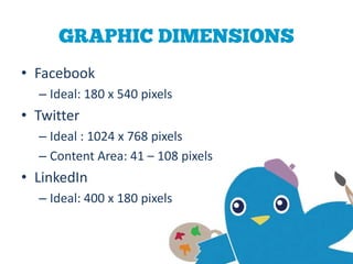 GRAPHIC DIMENSIONS
• Facebook
  – Ideal: 180 x 540 pixels
• Twitter
  – Ideal : 1024 x 768 pixels
  – Content Area: 41 – 108 pixels
• LinkedIn
  – Ideal: 400 x 180 pixels
 