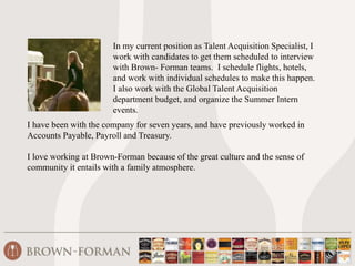 In my current position as Talent Acquisition Specialist, I 
work with candidates to get them scheduled to interview 
with Brown- Forman teams. I schedule flights, hotels, 
and work with individual schedules to make this happen. 
I also work with the Global Talent Acquisition 
department budget, and organize the Summer Intern 
events. 
I have been with the company for seven years, and have previously worked in 
Accounts Payable, Payroll and Treasury. 
I love working at Brown-Forman because of the great culture and the sense of 
community it entails with a family atmosphere. 
