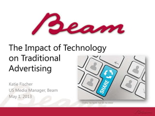 The Impact of Technology
on Traditional
Advertising
Katie Fischer
US Media Manager, Beam
May 1, 2013
 