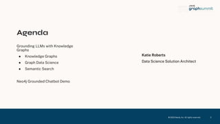 © 2023 Neo4j, Inc. All ri hts reserved.
Agenda
Groundin LLMs with Knowled e
Graphs
● Knowled e Graphs
● Graph Data Science
● Semantic Search
Neo4j Grounded Chatbot Demo
2
Katie Roberts
Data Science Solution Architect
 