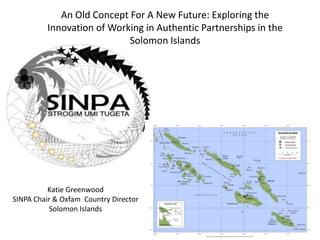 An Old Concept For A New Future: Exploring the
Innovation of Working in Authentic Partnerships in the
Solomon Islands

Katie Greenwood
SINPA Chair & Oxfam Country Director
Solomon Islands

 