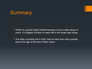 Summary 
? Twitter is a great target market because it has a wide range of 
users. Its biggest number of users fall in the target age range. 
? The data surprised me in that I had no idea how many people 
above the age of 29 were Twitter users. 
