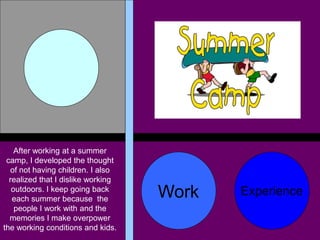 After working at a summer
 camp, I developed the thought
  of not having children. I also
  realized that I dislike working
   outdoors. I keep going back
   each summer because the          Work   Experience
    people I work with and the
  memories I make overpower
the working conditions and kids.
 