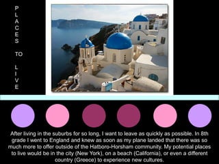 P
  L
  A
  C
  E
  S

  TO

  L
  I
  V
  E




 After living in the suburbs for so long, I want to leave as quickly as possible. In 8th
 grade I went to England and knew as soon as my plane landed that there was so
much more to offer outside of the Hatboro-Horsham community. My potential places
 to live would be in the city (New York), on a beach (California), or even a different
                      country (Greece) to experience new cultures.
 