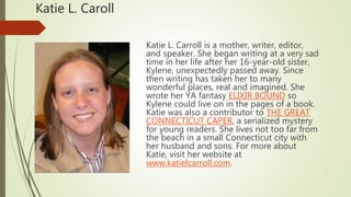 Katie L. Caroll
Katie L. Carroll is a mother, writer, editor,
and speaker. She began writing at a very sad
time in her life after her 16-year-old sister,
Kylene, unexpectedly passed away. Since
then writing has taken her to many
wonderful places, real and imagined. She
wrote her YA fantasy ELIXIR BOUND so
Kylene could live on in the pages of a book.
Katie was also a contributor to THE GREAT
CONNECTICUT CAPER, a serialized mystery
for young readers. She lives not too far from
the beach in a small Connecticut city with
her husband and sons. For more about
Katie, visit her website at
www.katielcarroll.com.
 