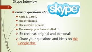 Skype Interview
Prepare questions about
 Katie L. Caroll,
 Her influences,
 Her creative process,
 The excerpt you have studied…
 Be creative, original and personal!
 Share your questions and ideas on this
Google doc.
6
 