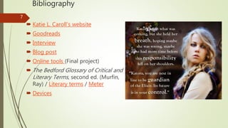 Bibliography
 Katie L. Caroll’s website
 Goodreads
 Interview
 Blog post
 Online tools (Final project)
 The Bedford Glossary of Critical and
Literary Terms, second ed. (Murfin,
Ray) / Literary terms / Meter
 Devices
7
 