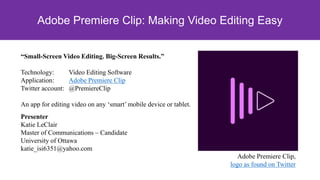 Presenter
Katie LeClair
Master of Communications – Candidate
University of Ottawa
katie_isi6351@yahoo.com
Adobe Premiere Clip,
logo as found on Twitter
Adobe Premiere Clip: Making Video Editing Easy
“Small-Screen Video Editing. Big-Screen Results.”
Technology: Video Editing Software
Application: Adobe Premiere Clip
Twitter account: @PremiereClip
An app for editing video on any ‘smart’ mobile device or tablet.
 