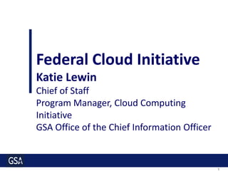 Federal Cloud Initiative
Katie Lewin
Chief of Staff
Program Manager, Cloud Computing
Initiative
GSA Office of the Chief Information Officer


                                              1
 