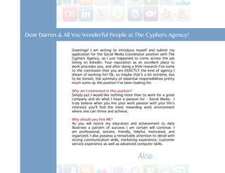 Dear Darren & All You Wonderful People at The Cyphers Agency!

                 Greetings! I am writing to introduce myself and submit my
                 application for the Social Media Coordinator position with The
                 Cyphers Agency, as I just happened to come across the job
                 listing on linkedin. Your reputation as an excellent place to
                 work precedes you, and after doing a little research I’ve come
                 to the conclusion that you are EXACTLY the kind of agency I
                 dream of working for! Ok, so maybe that’s a bit extreme, but
                 to be honest, the summary of essential responsibilities pretty
                 much sums up the position I’ve been looking for.

                 Why am I interested in this position?
                 Simply put I would like nothing more than to work for a great
                 company and do what I have a passion for - Social Media. I
                 truly believe when you mix your work passion with your life’s
                 interests you’ll find the most rewarding work environment
                 where one can thrive and achieve.

                 Why should you hire ME?
                 As you will notice my education and achievement to date
                 illustrate a pattern of success I am certain will continue. I
                 am professional, sincere, friendly, helpful, motivated, and
                 organized. I also possess a remarkable attention to detail with
                 strong communication skills, marketing experience, customer
                 service experience as well as advanced computer skills.


                                                         Also.. . .
 