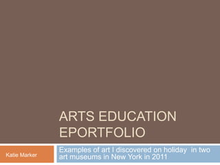 ARTS EDUCATION
EPORTFOLIO
Katie Marker

Examples of art I discovered on holiday in two
art museums in New York in 2011

 