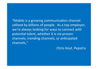 "Mobile	
  is	
  a	
  growing	
  communica(on	
  channel
u(lized	
  by	
  billions	
  of	
  people.	
  	
  As	
  a	
  top	
  employer,
we're	
  always	
  looking	
  for	
  ways	
  to	
  connect	
  with
poten(al	
  talent,	
  whether	
  it	
  is	
  via	
  proven
channels,	
  trending	
  channels,	
  or	
  an(cipated
channels,"
                                               Chris	
  Hoyt,	
  PepsiCo
 