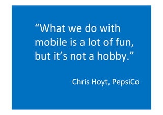 “What	
  we	
  do	
  with
mobile	
  is	
  a	
  lot	
  of	
  fun,
but	
  it’s	
  not	
  a	
  hobby.”

              Chris	
  Hoyt,	
  PepsiCo
 