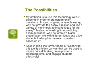 The Possibilities
 My ambition is to use this technology with LC
students in order to brainstorm exam
questions. Instead of giving a sample essay,
why not provide the essay question and use a
variety of multimedia to inspire ideas for the
essay? Instead of wasting time predicting
exam questions, why not create a blank
presentation rife with different ideas and allow
students to decipher the exam question
based on it?
 Keep in mind the former name of "Edcanvas",
this tool is a blank canvas that can be used to
inspire critical thinking, save previous
classroom time, and engage students
effectively!
 