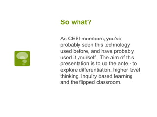 So what?
As CESI members, you've
probably seen this technology
used before, and have probably
used it yourself. The aim of this
presentation is to up the ante - to
explore differentiation, higher level
thinking, inquiry based learning
and the flipped classroom.
 
