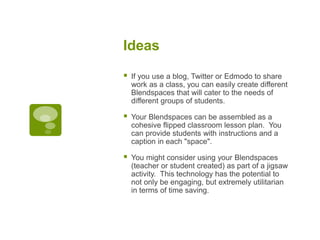 Ideas
 If you use a blog, Twitter or Edmodo to share
work as a class, you can easily create different
Blendspaces that will cater to the needs of
different groups of students.
 Your Blendspaces can be assembled as a
cohesive flipped classroom lesson plan. You
can provide students with instructions and a
caption in each "space".
 You might consider using your Blendspaces
(teacher or student created) as part of a jigsaw
activity. This technology has the potential to
not only be engaging, but extremely utilitarian
in terms of time saving.
 