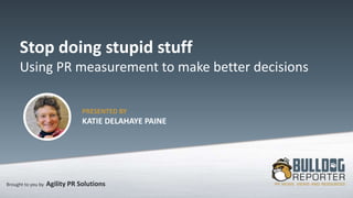 Brought to you by Agility PR Solutions
Stop doing stupid stuff
Using PR measurement to make better decisions
PRESENTED BY
KATIE DELAHAYE PAINE
 
