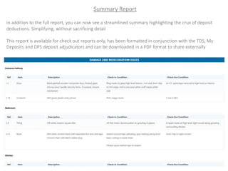 Summary Report
In addition to the full report, you can now see a streamlined summary highlighting the crux of deposit
deductions. Simplifying, without sacrificing detail
This report is available for check out reports only, has been formatted in conjunction with the TDS, My
Deposits and DPS deposit adjudicators and can be downloaded in a PDF format to share externally
 