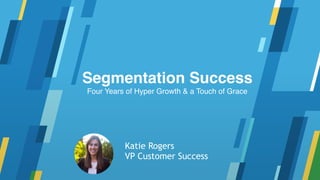 Segmentation Success
Four Years of Hyper Growth & a Touch of Grace
Katie Rogers
VP Customer Success
 