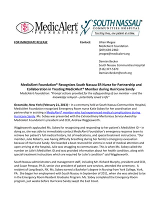 FOR IMMEDIATE RELEASE                                Contact:        Jillian Megee
                                                                     MedicAlert Foundation
                                                                     (209) 669-2460
                                                                     jmegee@medicalert.org

                                                                     Damian Becker
                                                                     South Nassau Communities Hospital
                                                                     (516) 377-5370
                                                                     Damian.Becker@snch.org


     MedicAlert Foundation® Recognizes South Nassau ER Nurse for Partnership and
        Collaboration in Treating MedicAlert® Member during Hurricane Sandy
    MedicAlert Foundation: “Prompt actions provided for the safeguarding of our member – and the
                            knowledge relayed – potentially saved a life”

Oceanside, New York (February 21, 2013) – In a ceremony held at South Nassau Communities Hospital,
MedicAlert Foundation recognized Emergency Room nurse Katie Sobey for her coordination and
partnership in assisting a MedicAlert® member who had experienced medical complications during
Hurricane Sandy. Ms. Sobey was presented with the Extraordinary Meritorious Service Award by
MedicAlert Foundation’s president and CEO, Andrew Wigglesworth.

Wigglesworth applauded Ms. Sobey for recognizing and responding to her patient’s MedicAlert ID – in
doing so, she was able to immediately contact MedicAlert Foundation’s emergency response team to
retrieve her patient’s full medical history, list of medications, and special treatment instructions. “Our
member, Julie Roberts, was having difficulty breathing during her family’s emergency evacuation
because of Hurricane Sandy. She boarded a boat reserved for victims in need of medical attention and
upon arriving at the hospital, Julie was struggling to communicate. This is when Ms. Sobey called the
number on Julie's MedicAlert ID and was provided information about her health condition, along with
special treatment instructions which are required for Julie’s condition” said Wigglesworth.

South Nassau administrators and management staff, including Mr. Richard Murphy, president and CEO,
and Susan Penque, Ph.D, senior vice president of patient care services, attended the ceremony. A
resident of Long Beach, NY, Ms. Sobey earned a Bachelor’s degree in Nursing from York College, York,
PA. She began her employment with South Nassau in September of 2011, when she was selected to be
in the Emergency Room Resident Graduate Program. Ms. Sobey completed the Emergency Room
program, just weeks before Hurricane Sandy swept the East Coast.
 