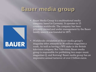 • Bauer Media Group is a multinational media
company based in Germany. It operates in 15
countries worldwide. The company has been
privately owned and under management by the Bauer
family since it was founded in 1875.
• Worldwide circulation of Bauer media group’s
magazine titles amounts to 38 million magazines a
week. As well as having a 50% stake in the British
television company Box Television, Bauer media
group is responsible for publishing two major music
magazines Q, and Kerrang! Bauer media group has an
impressive annual turnover of over 2 billion euros.
 