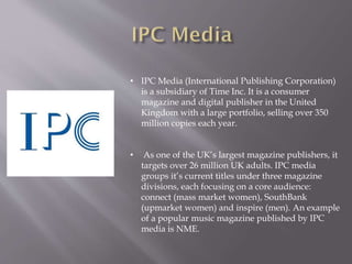 • IPC Media (International Publishing Corporation)
is a subsidiary of Time Inc. It is a consumer
magazine and digital publisher in the United
Kingdom with a large portfolio, selling over 350
million copies each year.
• As one of the UK’s largest magazine publishers, it
targets over 26 million UK adults. IPC media
groups it’s current titles under three magazine
divisions, each focusing on a core audience:
connect (mass market women), SouthBank
(upmarket women) and inspire (men). An example
of a popular music magazine published by IPC
media is NME.
 