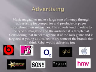 Music magazines make a large sum of money through
advertising for companies and products on pages
throughout their magazines. The adverts tend to relate to
the type of magazine and the audience it is targeted at.
Considering that Rebel magazine if of the rock genre and is
targeted at young adults, below are some of the brands that
I think Rebel would advertise for;
 