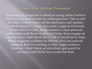 Given that my magazine is aimed at young adults I believe
that it is important to have an online presence. This would
include a website where all the latest news and updates
would be posted. I would also create a page on Facebook,
Twitter and YouTube. As this ensures a more personal
relationship with Rebel readers and helps them engage on
a further level. I also think that it will be beneficial to make
Rebel magazine available for iPhone, iPad and android
ensuring that it is reaching a wider target audience.
However I don’t think an individual app would be
necessary until Rebel has a wider fan base.
 