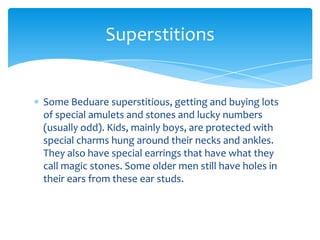Superstitions


Some Beduare superstitious, getting and buying lots
of special amulets and stones and lucky numbers
(usually odd). Kids, mainly boys, are protected with
special charms hung around their necks and ankles.
They also have special earrings that have what they
call magic stones. Some older men still have holes in
their ears from these ear studs.
 