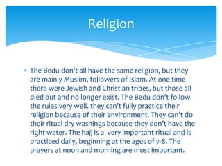 Religion


The Bedu don’t all have the same religion, but they
are mainly Muslim, followers of Islam. At one time
there were Jewish and Christian tribes, but those all
died out and no longer exist. The Bedu don’t follow
the rules very well. they can’t fully practice their
religion because of their environment. They can’t do
their ritual dry washings because they don’t have the
right water. The hajj is a very important ritual and is
practiced daily, beginning at the ages of 7-8. The
prayers at noon and morning are most important.
 