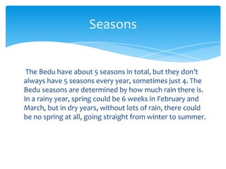 Seasons


 The Bedu have about 5 seasons in total, but they don’t
always have 5 seasons every year, sometimes just 4. The
Bedu seasons are determined by how much rain there is.
In a rainy year, spring could be 6 weeks in February and
March, but in dry years, without lots of rain, there could
be no spring at all, going straight from winter to summer.
 
