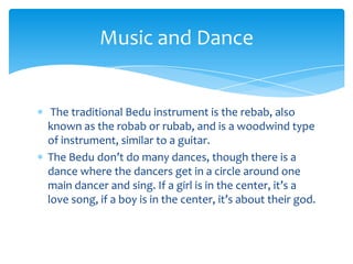 Music and Dance


 The traditional Bedu instrument is the rebab, also
known as the robab or rubab, and is a woodwind type
of instrument, similar to a guitar.
The Bedu don’t do many dances, though there is a
dance where the dancers get in a circle around one
main dancer and sing. If a girl is in the center, it’s a
love song, if a boy is in the center, it’s about their god.
 