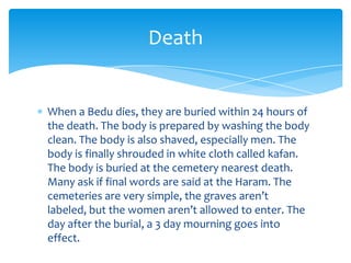 Death


When a Bedu dies, they are buried within 24 hours of
the death. The body is prepared by washing the body
clean. The body is also shaved, especially men. The
body is finally shrouded in white cloth called kafan.
The body is buried at the cemetery nearest death.
Many ask if final words are said at the Haram. The
cemeteries are very simple, the graves aren’t
labeled, but the women aren’t allowed to enter. The
day after the burial, a 3 day mourning goes into
effect.
 