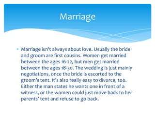 Marriage


Marriage isn’t always about love. Usually the bride
and groom are first cousins. Women get married
between the ages 16-22, but men get married
between the ages 18-30. The wedding is just mainly
negotiations, once the bride is escorted to the
groom’s tent. It’s also really easy to divorce, too.
Either the man states he wants one in front of a
witness, or the women could just move back to her
parents’ tent and refuse to go back.
 