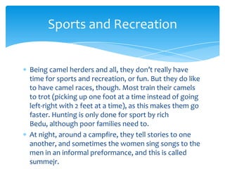 Sports and Recreation


Being camel herders and all, they don’t really have
time for sports and recreation, or fun. But they do like
to have camel races, though. Most train their camels
to trot (picking up one foot at a time instead of going
left-right with 2 feet at a time), as this makes them go
faster. Hunting is only done for sport by rich
Bedu, although poor families need to.
At night, around a campfire, they tell stories to one
another, and sometimes the women sing songs to the
men in an informal preformance, and this is called
summejr.
 