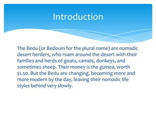 Introduction


The Bedu (or Bedouin for the plural name) are nomadic
desert herders, who roam around the desert with their
families and herds of goats, camels, donkeys, and
sometimes sheep. Their money is the guinea, worth
$1.50. But the Bedu are changing, becoming more and
more modern by the day, leaving their nomadic life
styles behind very slowly.
 