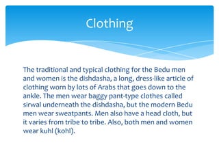 Clothing


The traditional and typical clothing for the Bedu men
and women is the dishdasha, a long, dress-like article of
clothing worn by lots of Arabs that goes down to the
ankle. The men wear baggy pant-type clothes called
sirwal underneath the dishdasha, but the modern Bedu
men wear sweatpants. Men also have a head cloth, but
it varies from tribe to tribe. Also, both men and women
wear kuhl (kohl).
 