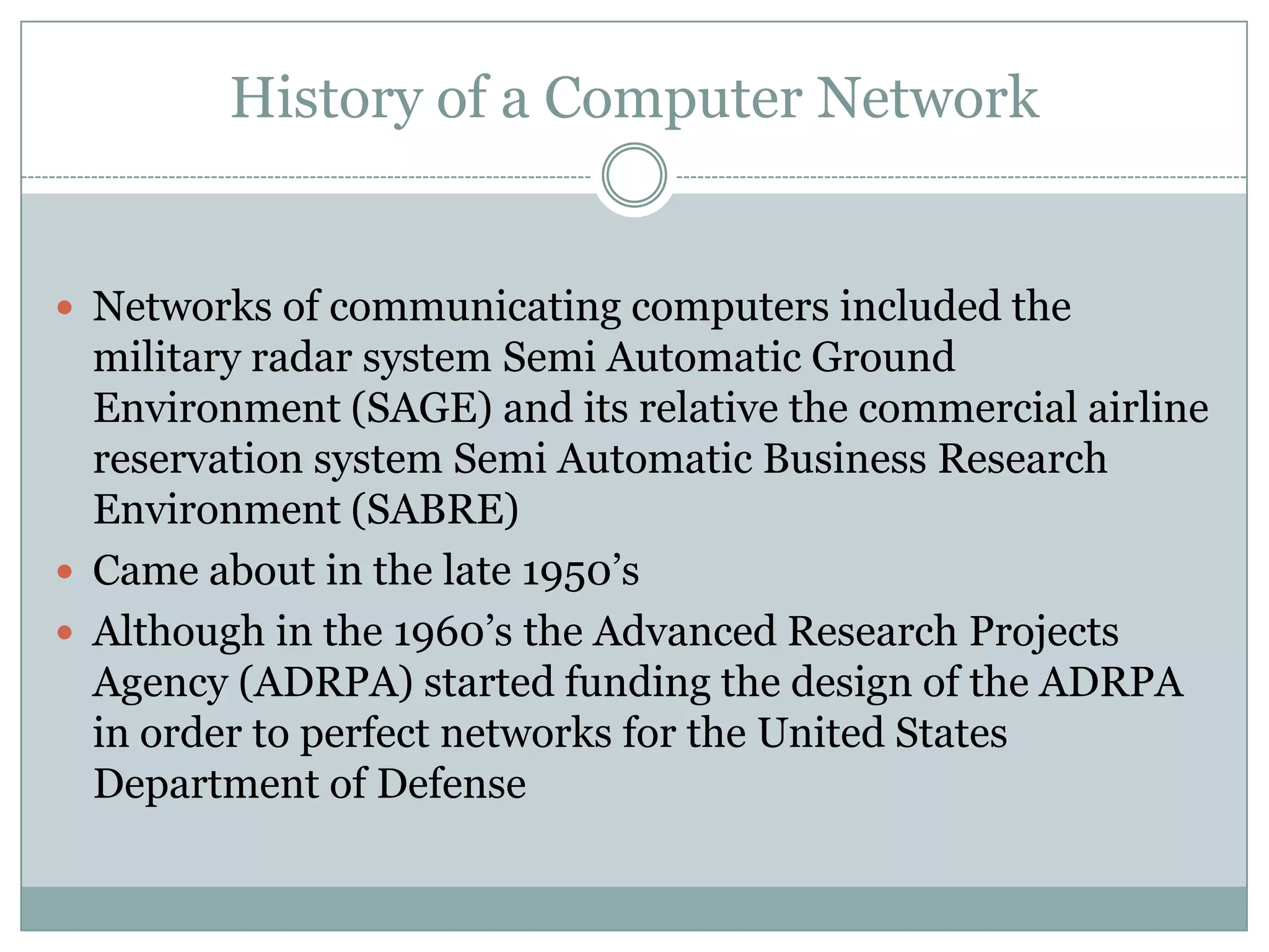 History of a Computer NetworkNetworks of communicating computers included the military radar system Semi Automatic Ground Environment (SAGE) and its relative the commercial airline reservation system Semi Automatic Business Research Environment (SABRE)Came about in the late 1950’sAlthough in the 1960’s the Advanced Research Projects Agency (ADRPA) started funding the design of the ADRPA in order to perfect networks for the United States Department of Defense