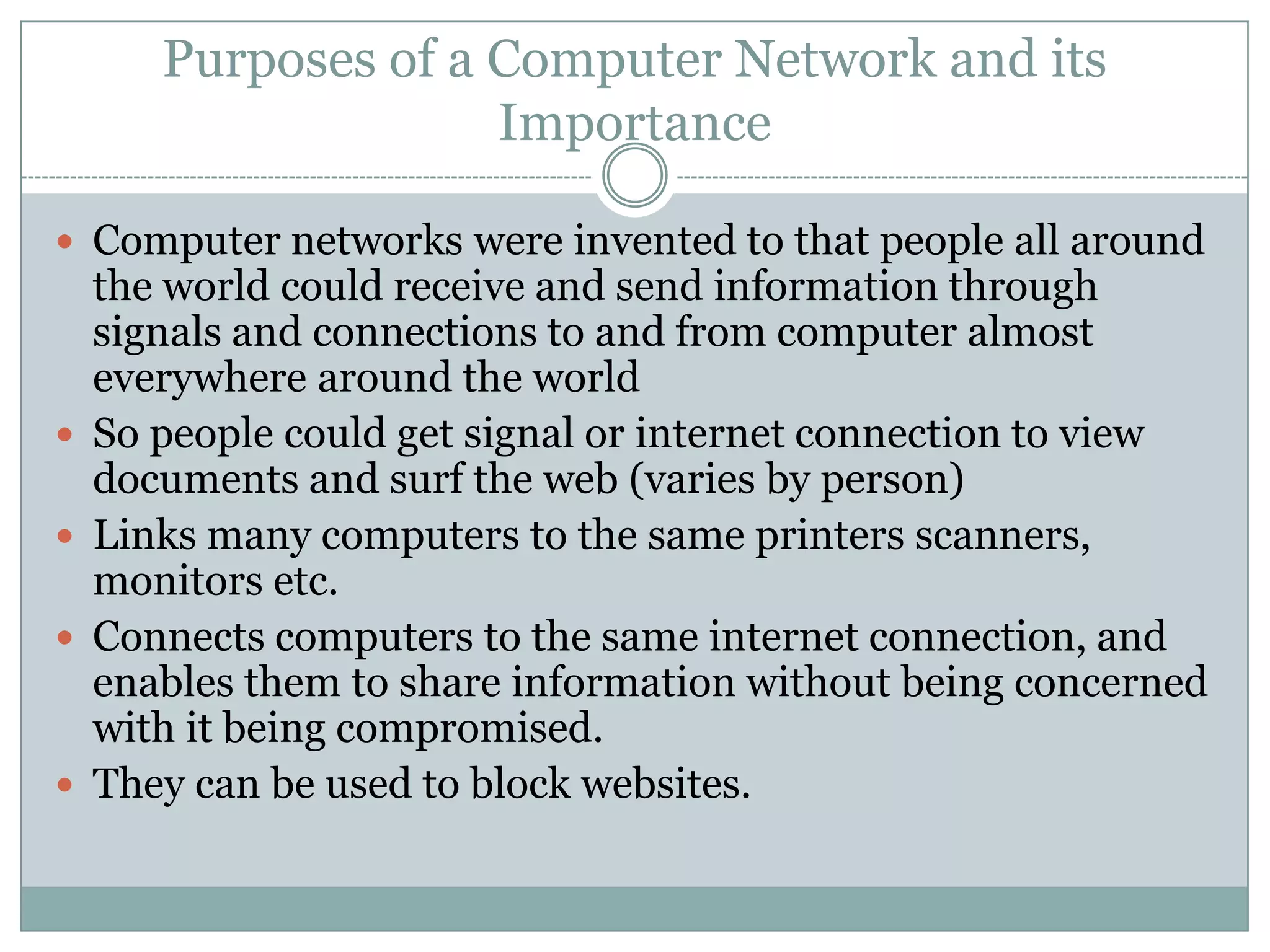 Purposes of a Computer Network and its ImportanceComputer networks were invented to that people all around the world could receive and send information through signals and connections to and from computer almost everywhere around the worldSo people could get signal or internet connection to view documents and surf the web (varies by person)Links many computers to the same printers scanners, monitors etc. Connects computers to the same internet connection, and enables them to share information without being concerned with it being compromised.They can be used to block websites. 