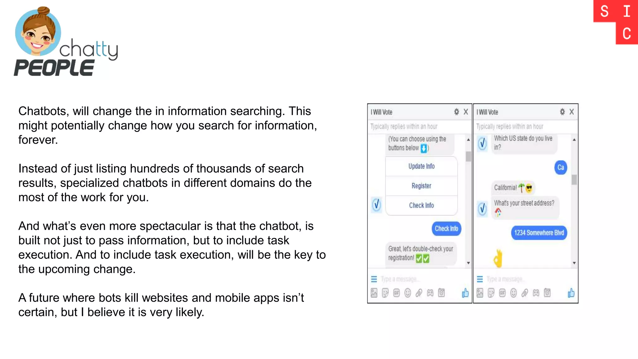 Chatbots, will change the in information searching. This
might potentially change how you search for information,
forever.
Instead of just listing hundreds of thousands of search
results, specialized chatbots in different domains do the
most of the work for you.
And what’s even more spectacular is that the chatbot, is
built not just to pass information, but to include task
execution. And to include task execution, will be the key to
the upcoming change.
A future where bots kill websites and mobile apps isn’t
certain, but I believe it is very likely.
 