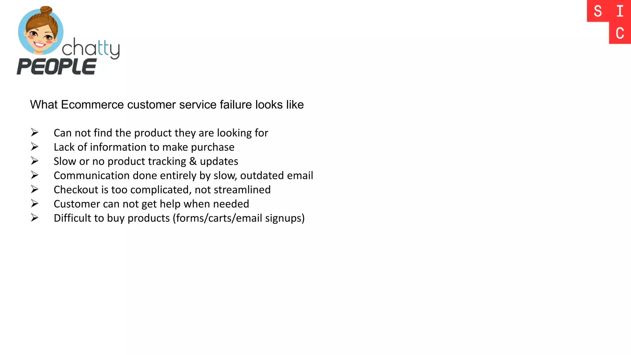 What Ecommerce customer service failure looks like
 Can not find the product they are looking for
 Lack of information to make purchase
 Slow or no product tracking & updates
 Communication done entirely by slow, outdated email
 Checkout is too complicated, not streamlined
 Customer can not get help when needed
 Difficult to buy products (forms/carts/email signups)
 