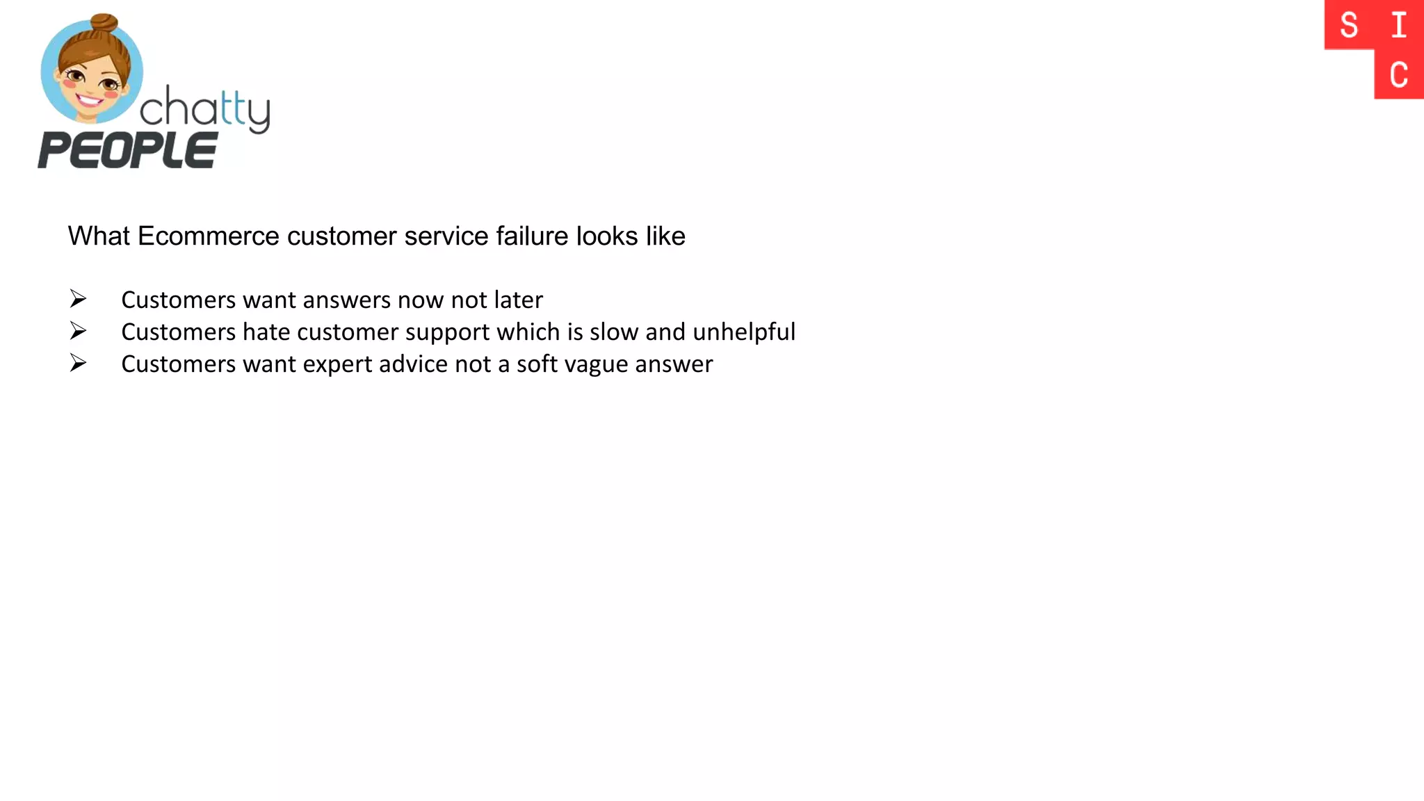 What Ecommerce customer service failure looks like
 Customers want answers now not later
 Customers hate customer support which is slow and unhelpful
 Customers want expert advice not a soft vague answer
 
