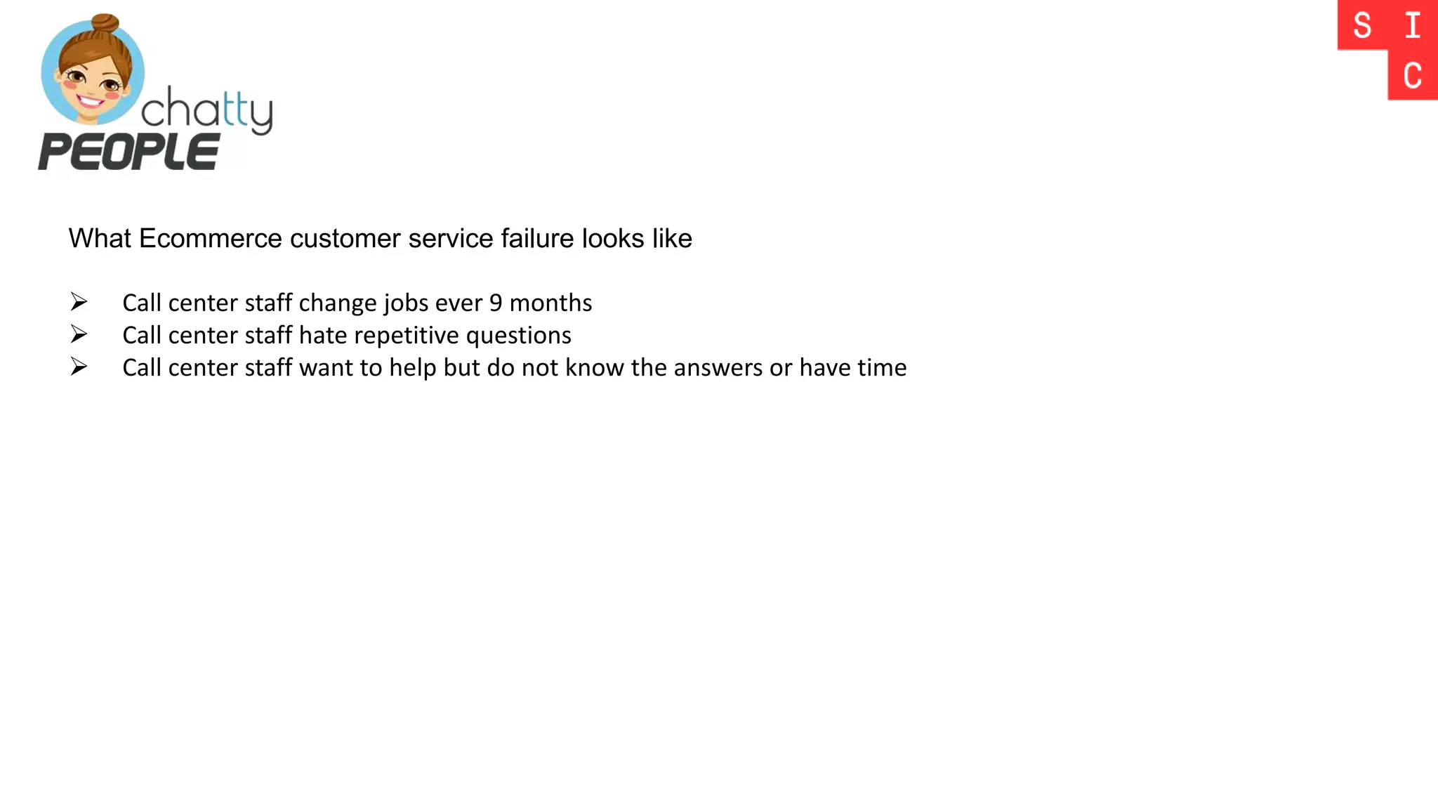What Ecommerce customer service failure looks like
 Call center staff change jobs ever 9 months
 Call center staff hate repetitive questions
 Call center staff want to help but do not know the answers or have time
 
