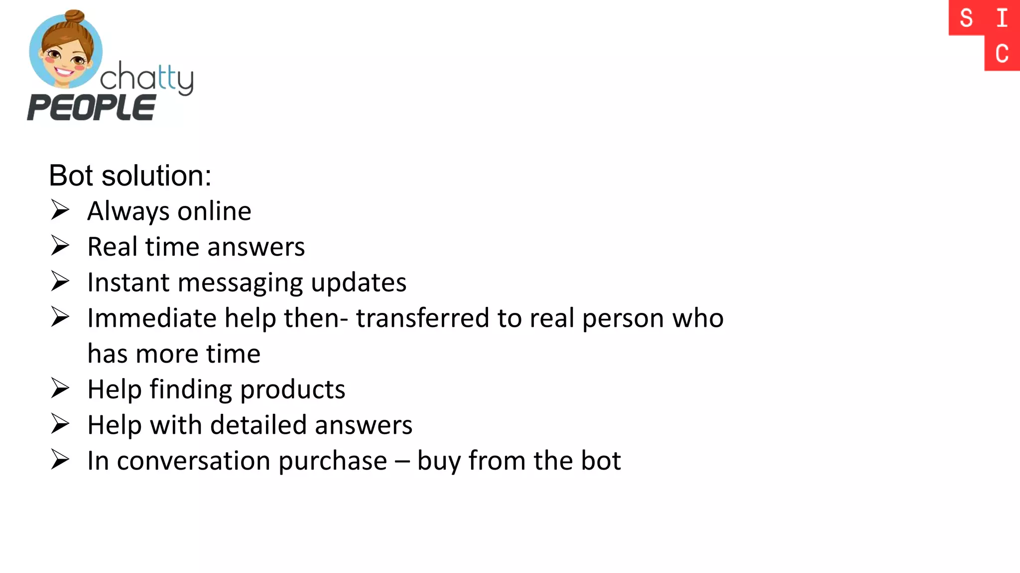 Bot solution:
 Always online
 Real time answers
 Instant messaging updates
 Immediate help then- transferred to real person who
has more time
 Help finding products
 Help with detailed answers
 In conversation purchase – buy from the bot
 