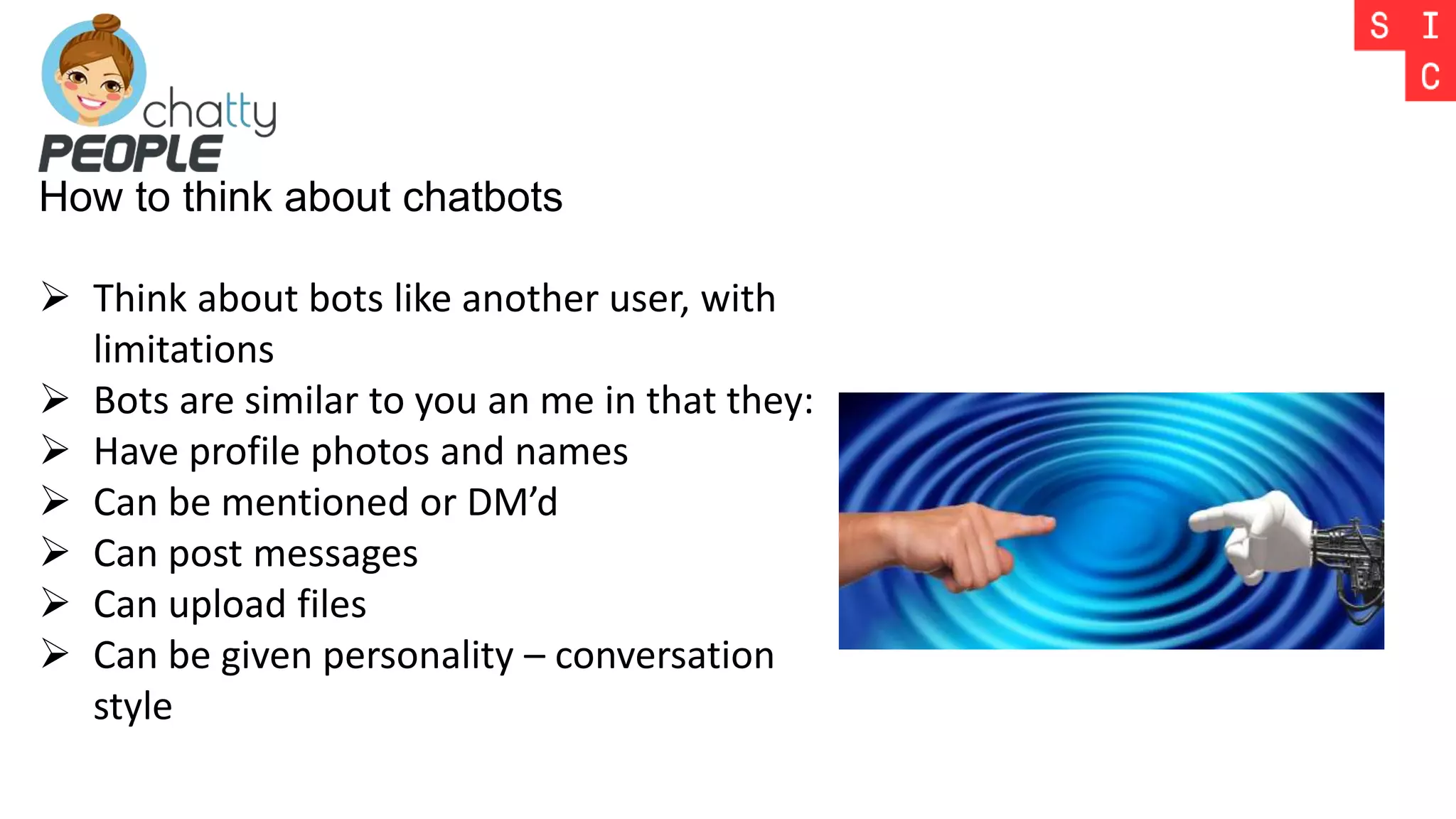 How to think about chatbots
 Think about bots like another user, with
limitations
 Bots are similar to you an me in that they:
 Have profile photos and names
 Can be mentioned or DM’d
 Can post messages
 Can upload files
 Can be given personality – conversation
style
 