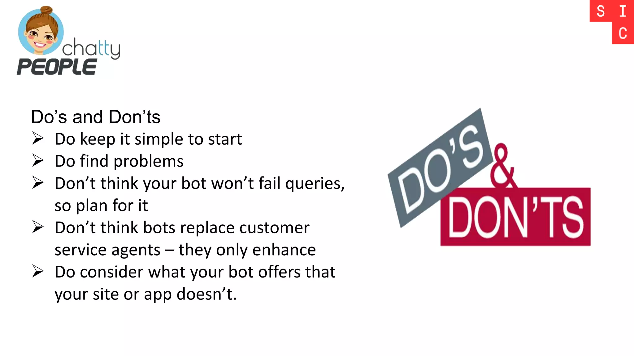 Do’s and Don’ts
 Do keep it simple to start
 Do find problems
 Don’t think your bot won’t fail queries,
so plan for it
 Don’t think bots replace customer
service agents – they only enhance
 Do consider what your bot offers that
your site or app doesn’t.
 
